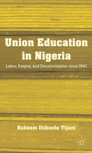 Title: Union Education in Nigeria: Labor, Empire, and Decolonization since 1945, Author: H. Tijani
