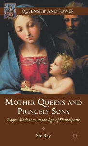 Title: Mother Queens and Princely Sons: Rogue Madonnas in the Age of Shakespeare, Author: S. Ray