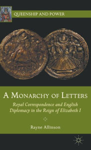 Title: A Monarchy of Letters: Royal Correspondence and English Diplomacy in the Reign of Elizabeth I, Author: Rayne Allinson