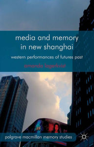 Title: Media and Memory in New Shanghai: Western Performances of Futures Past, Author: A. Lagerkvist