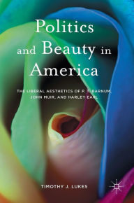 Title: Politics and Beauty in America: The Liberal Aesthetics of P.T. Barnum, John Muir, and Harley Earl, Author: Timothy J. Lukes