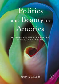 Title: Politics and Beauty in America: The Liberal Aesthetics of P.T. Barnum, John Muir, and Harley Earl, Author: Timothy J. Lukes