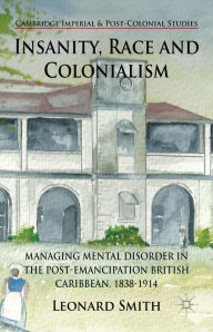 Title: Insanity, Race and Colonialism: Managing Mental Disorder in the Post-Emancipation British Caribbean, 1838-1914, Author: L. Smith