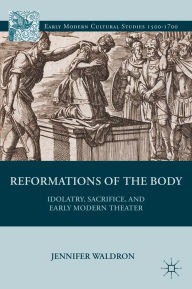 Title: Reformations of the Body: Idolatry, Sacrifice, and Early Modern Theater, Author: J. Waldron