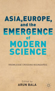 Title: Asia, Europe, and the Emergence of Modern Science: Knowledge Crossing Boundaries, Author: A. Bala