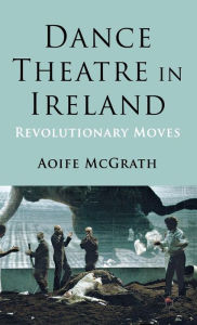 Title: Dance Theatre in Ireland: Revolutionary Moves, Author: A. McGrath