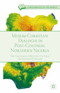 Title: Muslim-Christian Dialogue in Post-Colonial Northern Nigeria: The Challenges of Inclusive Cultural and Religious Pluralism, Author: M. Iwuchukwu