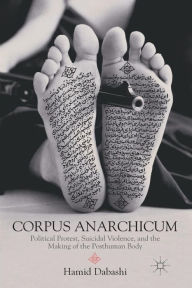 Title: Corpus Anarchicum: Political Protest, Suicidal Violence, and the Making of the Posthuman Body, Author: H. Dabashi