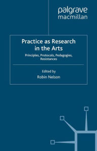 Title: Practice as Research in the Arts: Principles, Protocols, Pedagogies, Resistances, Author: Robin Nelson