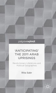 Title: 'Anticipating' the 2011 Arab Uprisings: Revolutionary Literatures and Political Geographies, Author: R. Sakr