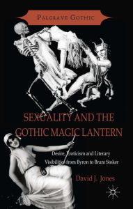 Title: Sexuality and the Gothic Magic Lantern: Desire, Eroticism and Literary Visibilities from Byron to Bram Stoker, Author: D. Jones