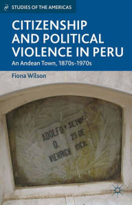 Title: Citizenship and Political Violence in Peru: An Andean Town, 1870s-1970s, Author: F. Wilson