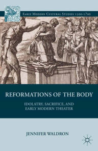 Title: Reformations of the Body: Idolatry, Sacrifice, and Early Modern Theater, Author: J. Waldron