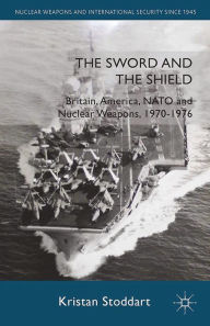 Title: The Sword and the Shield: Britain, America, NATO and Nuclear Weapons, 1970-1976, Author: Kristan Stoddart