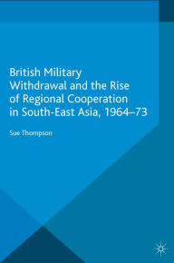 Title: British Military Withdrawal and the Rise of Regional Cooperation in South-East Asia, 1964-73, Author: S. Thompson