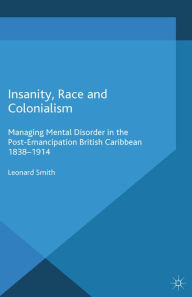 Title: Insanity, Race and Colonialism: Managing Mental Disorder in the Post-Emancipation British Caribbean, 1838-1914, Author: L. Smith