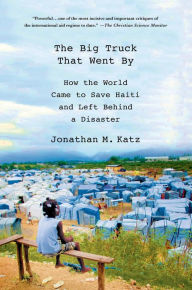 Title: The Big Truck That Went By: How the World Came to Save Haiti and Left Behind a Disaster, Author: Jonathan M. Katz