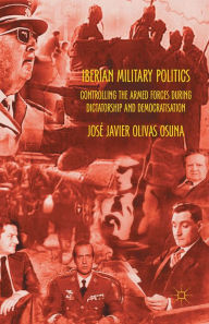 Title: Iberian Military Politics: Controlling the Armed Forces during Dictatorship and Democratisation, Author: José Javier Olivas Osuna