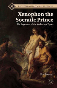 Title: Xenophon the Socratic Prince: The Argument of the Anabasis of Cyrus, Author: E. Buzzetti