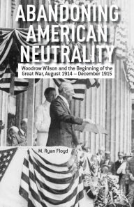 Title: Abandoning American Neutrality: Woodrow Wilson and the Beginning of the Great War, August 1914 - December 1915, Author: R. Floyd