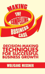 Title: Making the Compelling Business Case: Decision-Making Techniques for Successful Business Growth, Author: W. Messner