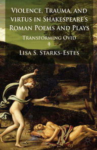 Title: Violence, Trauma, and Virtus in Shakespeare's Roman Poems and Plays: Transforming Ovid, Author: L. Starks-Estes