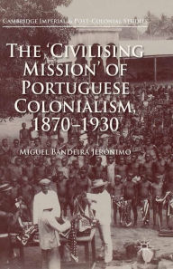 Title: The 'Civilising Mission' of Portuguese Colonialism, 1870-1930, Author: Miguel Bandeira Jerónimo