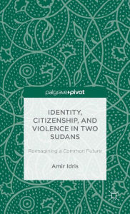 Title: Identity, Citizenship, and Violence in Two Sudans: Reimagining a Common Future, Author: A. Idris