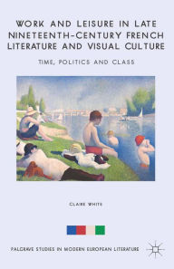 Title: Work and Leisure in Late Nineteenth-Century French Literature and Visual Culture: Time, Politics and Class, Author: C. White