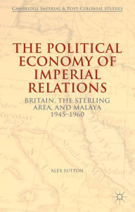 Title: The Political Economy of Imperial Relations: Britain, the Sterling Area, and Malaya 1945-1960, Author: Alex Sutton