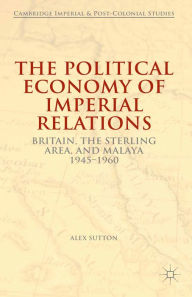 Title: The Political Economy of Imperial Relations: Britain, the Sterling Area, and Malaya 1945-1960, Author: Alex Sutton