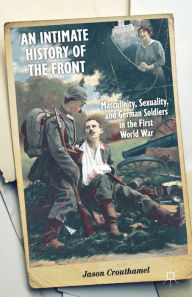 Title: An Intimate History of the Front: Masculinity, Sexuality, and German Soldiers in the First World War, Author: J. Crouthamel