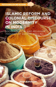 Title: Islamic Reform and Colonial Discourse on Modernity in India: Socio-Political and Religious Thought of Vakkom Moulavi, Author: Jose Abraham