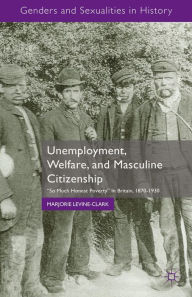 Title: Unemployment, Welfare, and Masculine Citizenship: So Much Honest Poverty in Britain, 1870-1930, Author: M. Levine-Clark