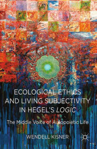 Title: Ecological Ethics and Living Subjectivity in Hegel's Logic: The Middle Voice of Autopoietic Life, Author: W. Kisner