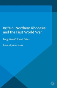 Title: Britain, Northern Rhodesia and the First World War: Forgotten Colonial Crisis, Author: Edmund James Yorke