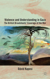 Title: Violence and Understanding in Gaza: The British Broadsheets' Coverage of the War, Author: D. Kaposi