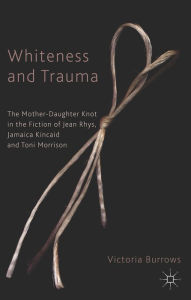 Title: Whiteness and Trauma: The Mother-Daughter Knot in the Fiction of Jean Rhys, Jamaica Kincaid and Toni Morrison, Author: V. Burrows