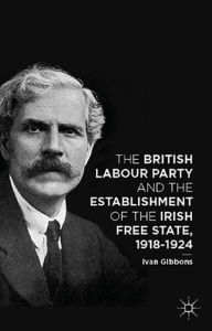 Title: The British Labour Party and the Establishment of the Irish Free State, 1918-1924, Author: I. Gibbons