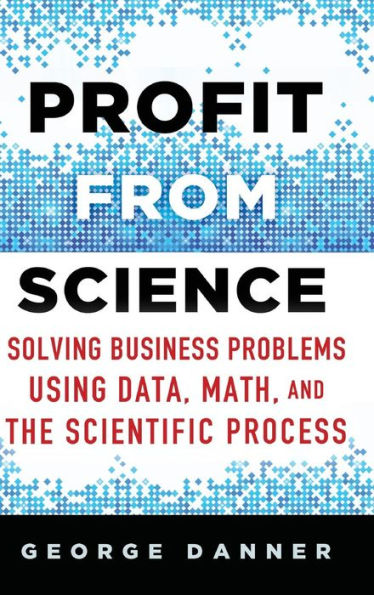 Profit from Science: Solving Business Problems using Data, Math, and the Scientific Process