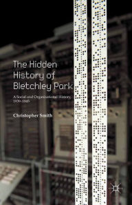 Title: The Hidden History of Bletchley Park: A Social and Organisational History, 1939-1945, Author: C. Smith