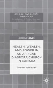 Title: Health, Wealth, and Power in an African Diaspora Church in Canada, Author: T. Aechtner