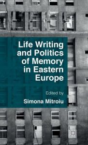 Title: Life Writing and Politics of Memory in Eastern Europe, Author: Simona Mitroiu