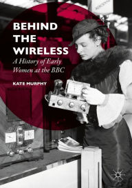 Title: Behind the Wireless: A History of Early Women at the BBC, Author: Kate Murphy