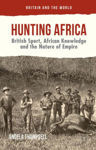 Title: Hunting Africa: British Sport, African Knowledge and the Nature of Empire, Author: Angela Thompsell