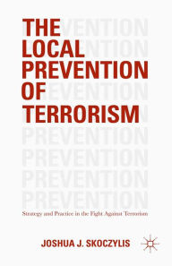 Title: The Local Prevention of Terrorism: Strategy and Practice in the Fight Against Terrorism, Author: Joshua J. Skoczylis