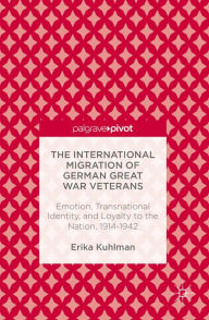 Title: The International Migration of German Great War Veterans: Emotion, Transnational Identity, and Loyalty to the Nation, 1914-1942, Author: Erika Kuhlman