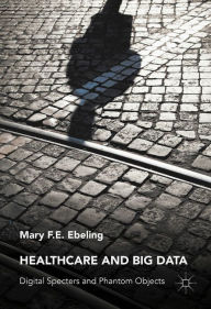 Title: Healthcare and Big Data: Digital Specters and Phantom Objects, Author: Mary F.E. Ebeling