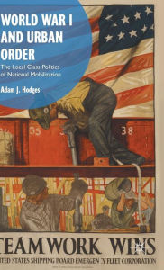 Title: World War I and Urban Order: The Local Class Politics of National Mobilization, Author: Adam J. Hodges