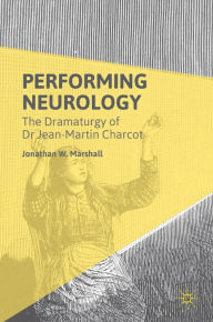Title: Performing Neurology: The Dramaturgy of Dr Jean-Martin Charcot, Author: Jonathan W. Marshall